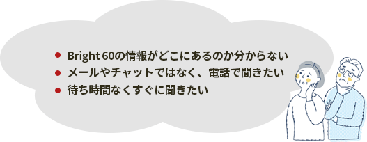 ・Bright 60の情報がどこにあるのか分からない・メールやチャットではなく、電話で聞きたい・待ち時間なくすぐに聞きたい