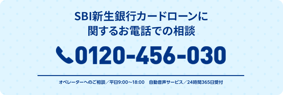 SBI新生銀行カードローンに関するお電話での相談 0120-456-030 オペレーターへのご相談／平日9:00～18:00 自動音声サービス／24時間365日受付