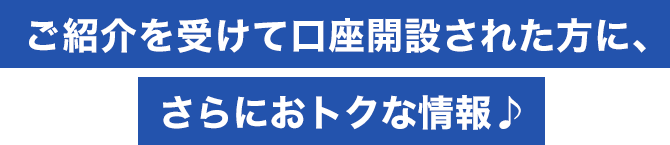ご紹介を受けて口座開設された方に、さらにおトクな情報
