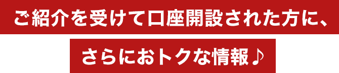 ご紹介を受けて口座開設された方に、さらにおトクな情報