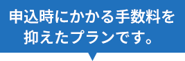 申込時にかかる手数料を抑えたプランです。