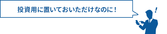 投資用に置いておいただけなのに！