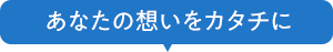 あなたの想いをカタチに