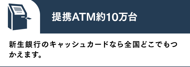 提携ATM約10万台 新生銀行のキャッシュカードなら全国どこでもつかえます。