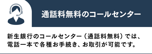 通話料無料のコールセンター 新生銀行のコールセンター（通話料無料）では、電話一本で各種お手続き、お取引が可能です。