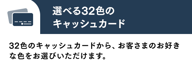 選べる32色のキャッシュカード 32色のキャッシュカードから、お客さまのお好きな色をお選びいただけます。