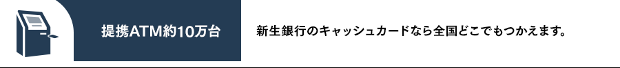 提携ATM約10万台 新生銀行のキャッシュカードなら全国どこでもつかえます。