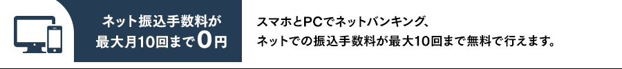 ネット振込手数料が最大月10回まで0円 スマホとPCでネットバンキング、ネットでの振込手数料が最大10回まで無料で行えます。