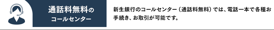 通話料無料のコールセンター 新生銀行のコールセンター（通話料無料）では、電話一本で各種お手続き、お取引が可能です。