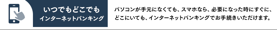 いつでもどこでもインターネットバンキング パソコンが手元になくても、スマホなら、必要になった時にすぐに、どこにいても、インターネットバンキングでお手続きいただけます。