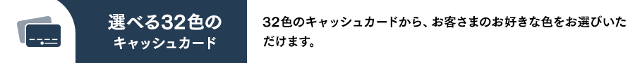 選べる32色のキャッシュカード 32色のキャッシュカードから、お客さまのお好きな色をお選びいただけます。
