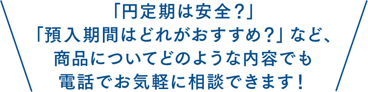 「円定期は安全？」「預入期間はどれがおすすめ？」など、商品についてどのような内容でも電話でお気軽に相談できます！