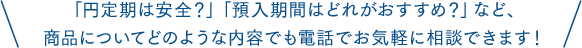 「円定期は安全？」「預入期間はどれがおすすめ？」など、商品についてどのような内容でも電話でお気軽に相談できます！