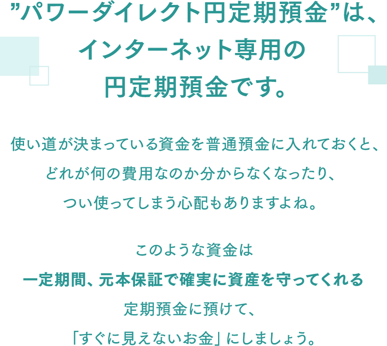 ”パワーダイレクト円定期預金”は、インターネット専用の円定期預金です。 使い道が決まっている資金を普通預金に入れておくと、どれが何の費用なのか分からなくなったり、つい使ってしまう心配もありますよね。このような資金は一定期間、元本保証で確実に資産を守ってくれる定期預金に預けて、「すぐに見えないお金」にしましょう。