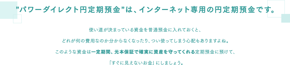 ”パワーダイレクト円定期預金”は、インターネット専用の円定期預金です。 使い道が決まっている資金を普通預金に入れておくと、どれが何の費用なのか分からなくなったり、つい使ってしまう心配もありますよね。このような資金は一定期間、元本保証で確実に資産を守ってくれる定期預金に預けて、「すぐに見えないお金」にしましょう。