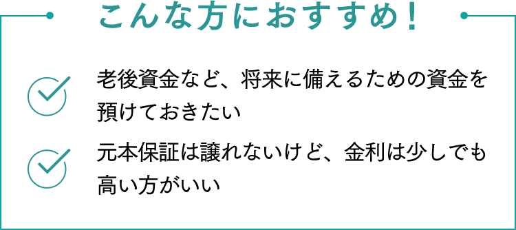 こんな方におすすめ！ 老後資金など、将来に備えるための資金を預けておきたい 金利はできるだけ高い方がいい