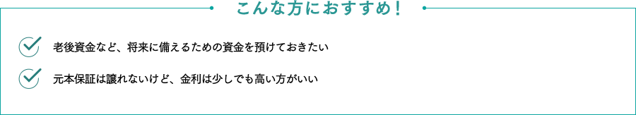 こんな方におすすめ！ 老後資金など、将来に備えるための資金を預けておきたい 金利はできるだけ高い方がいい