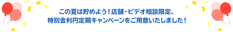この夏は貯めよう！店舗限定、特別金利円定期キャンペーンをご用意いたしました！