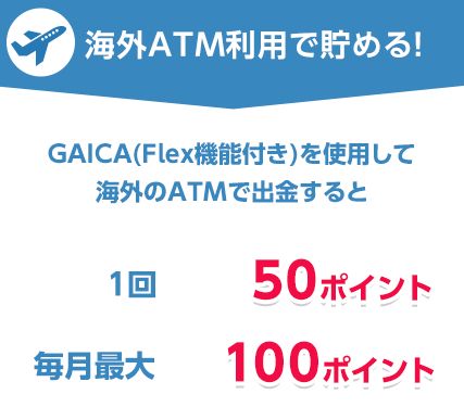 海外ATM利用で貯める！プリペイドカード GAICA（FLex機能付き）を使用して海外のATMで出金すると　1回50ポイント　毎月最大100ポイント