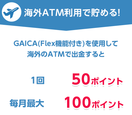 海外ATM利用で貯める!プリペイドカード GAICA(FLex機能付き)を使用して海外のATMで出金すると 1回50ポイント 毎月最大100ポイント