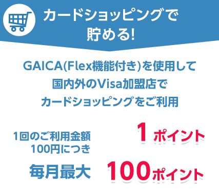 カードショッピングで貯める!GAICA(Flex機能付き)を使用して国内外のVisa加盟店でカードショッピングをご利用 1回のご利用金額100円につき1ポイント 毎月最大100ポイント