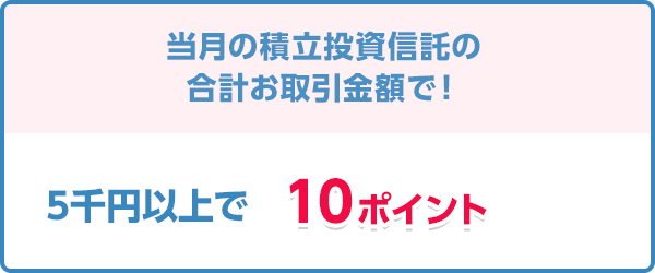 当月の積立投資信託の合計お取引金額で！5千円以上で10ポイント