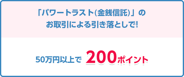 「新生パワートラスト（金銭信託）」のお取引による引き落としで！ 50万円以上で200ポイント