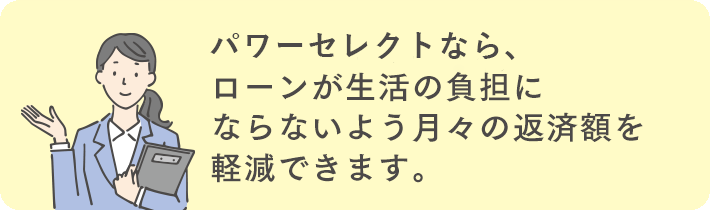 パワーセレクトなら、ローンが生活の負担にならないよう月々の返済額を軽減できます。