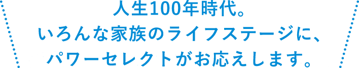 人生100年時代。いろんな家族のライフステージに、パワーセレクトがお応えします。