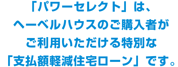 「パワーセレクト」は、ヘーベルハウスのご購入者がご利用いただける特別な「支払額軽減住宅ローン」です。