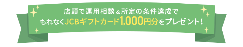 店頭で運用相談＆所定の条件達成でもれなくJCBギフトカード1,000円分をプレゼント！