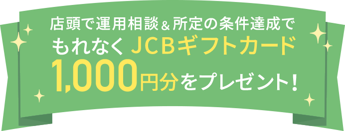 店頭で運用相談＆所定の条件達成でもれなくJCBギフトカード1,000円分をプレゼント！
