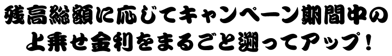 残高総額に応じてキャンペーン期間中の上乗せ金利をまるごと遡ってアップ！