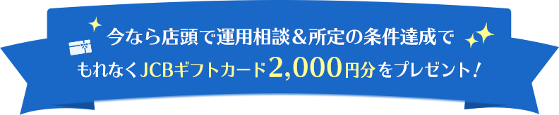 今なら店頭で運用相談＆所定の条件達成でもれなくJCBギフトカード2,000円分をプレゼント！