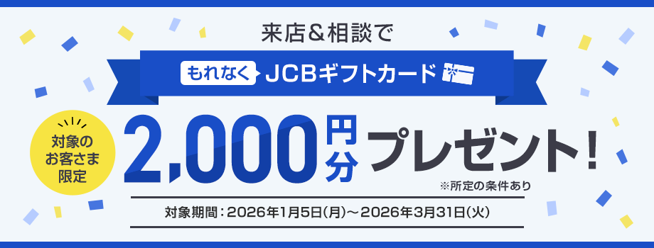 ご来店感謝キャンペーン 対象のお客さま限定 来店＆相談でもれなくJCBギフトカード2,000円分プレゼント！※所定の条件あり（対象期間：2026年1月5日（月）～2026年3月31日（火））