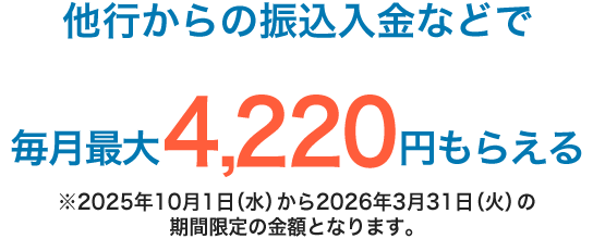 他行からの振込入金などで毎月最大4,220円もらえる ※2025年10月1日（水）から2026年3月31日（火）の期間限定の金額となります。