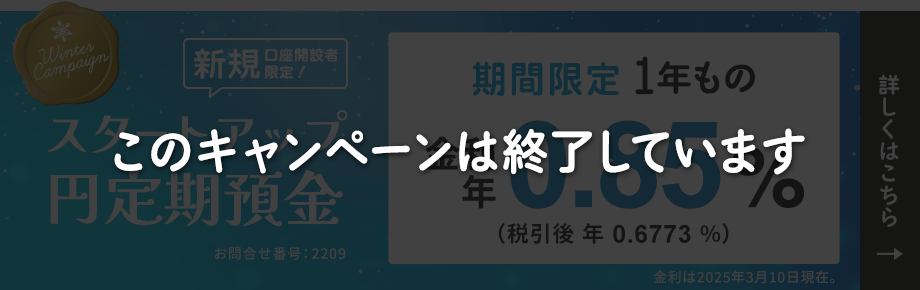 新規口座開設者限定 スタートアップ円定期預金冬の金利アップキャンペーン。期間限定1年もの金利年0.85%（税引後年0.6773%）金利は2025年3月10日現在。