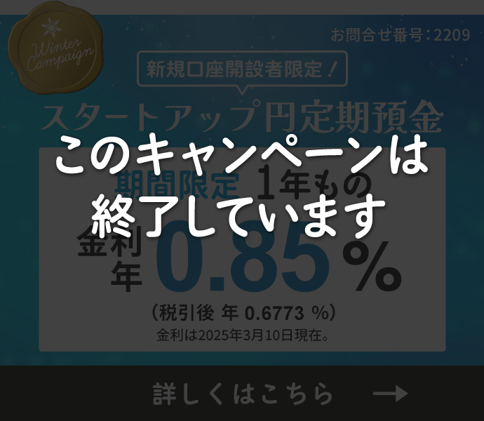 新規口座開設者限定 スタートアップ円定期預金冬の金利アップキャンペーン。期間限定1年もの金利年0.85%（税引後年0.6773%）金利は2025年3月10日現在。