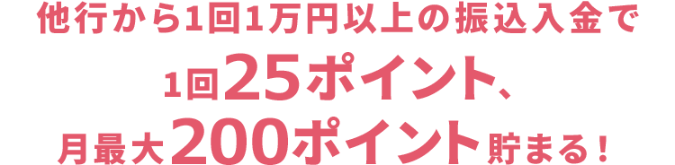 他行から1回1万円以上の振込入金で1回25ポイント、月最大200ポイント貯まる！