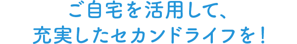 ご自宅を活用して、充実したセカンドライフを！