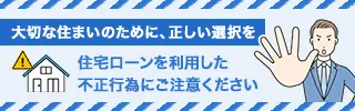 大切な住まいのために、正しい選択を　住宅ローンを利用した不正行為にご注意ください