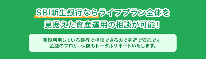 SBI新生銀行ならライフプラン全体を見据えた資産運用の相談が可能！普段利用している銀行で相談できるので身近で安心です。金融のプロが、保険もトータルサポートいたします。