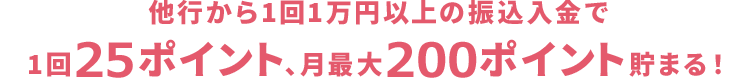 他行から1回1万円以上の振込入金で1回25ポイント、月最大200ポイント貯まる!